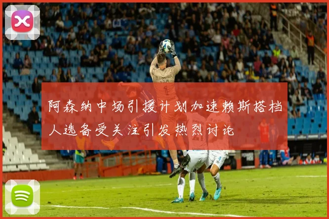阿森纳中场引援计划加速赖斯搭档人选备受关注引发热烈讨论