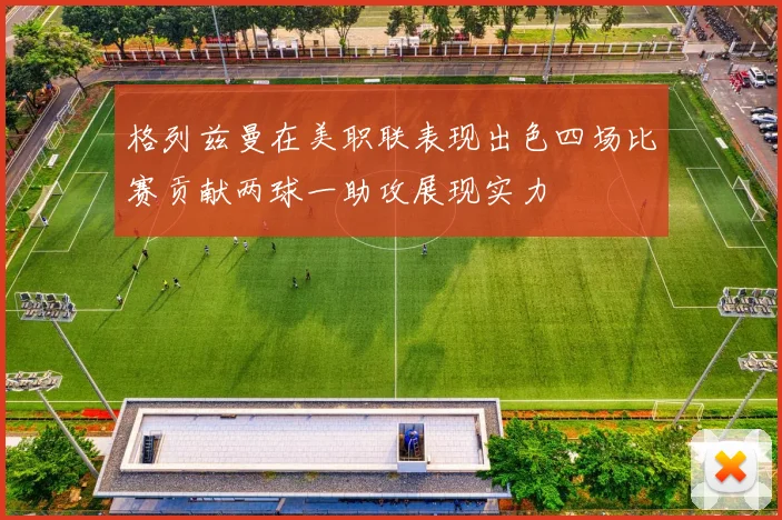 格列兹曼在美职联表现出色四场比赛贡献两球一助攻展现实力