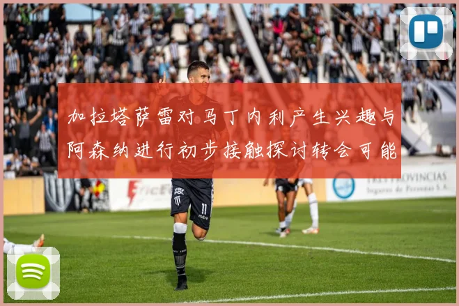 加拉塔萨雷对马丁内利产生兴趣与阿森纳进行初步接触探讨转会可能性