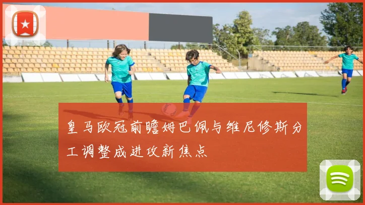 皇马欧冠前瞻姆巴佩与维尼修斯分工调整成进攻新焦点