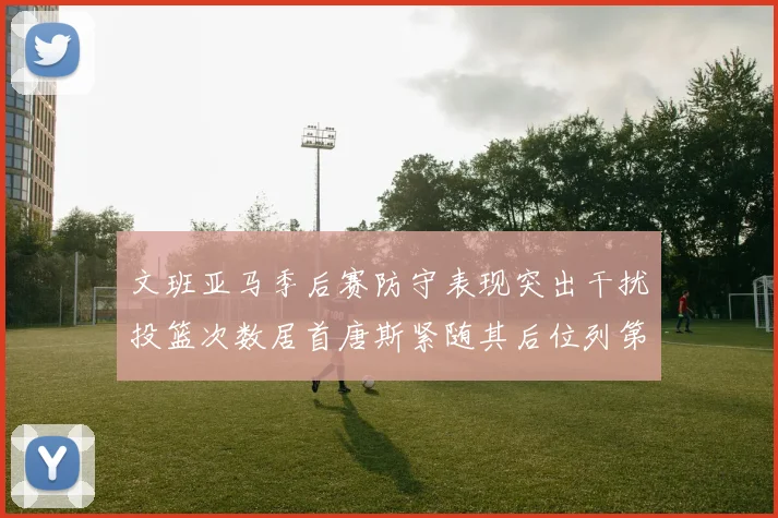文班亚马季后赛防守表现突出干扰投篮次数居首唐斯紧随其后位列第五