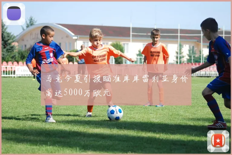 马竞今夏引援瞄准库库雷利亚身价高达5000万欧元