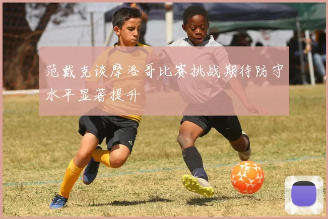范戴克谈摩洛哥比赛挑战期待防守水平显著提升