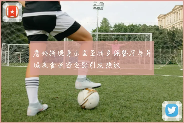 詹姆斯现身法国圣特罗佩餐厅与异域美食亲密合影引发热议