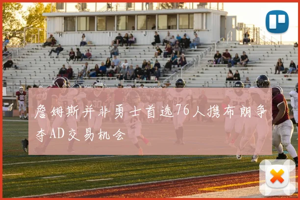 詹姆斯并非勇士首选76人携布朗争夺AD交易机会