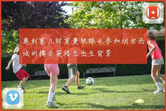 奥利塞儿时穿曼联球衣参加切尔西试训揭示英格兰出生背景