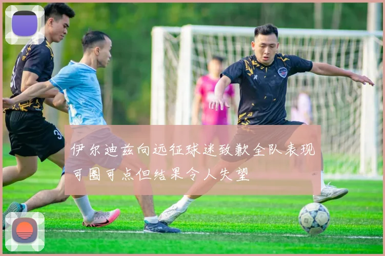 伊尔迪兹向远征球迷致歉全队表现可圈可点但结果令人失望