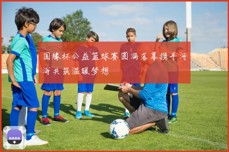 国缘杯公益篮球赛圆满落幕携手河海共筑温暖梦想