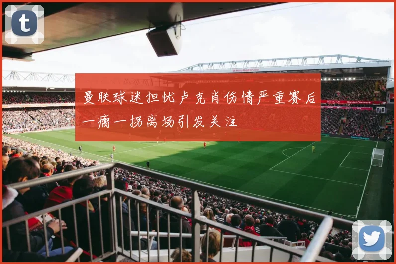 曼联球迷担忧卢克肖伤情严重赛后一瘸一拐离场引发关注