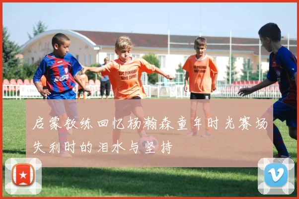 启蒙教练回忆杨瀚森童年时光赛场失利时的泪水与坚持