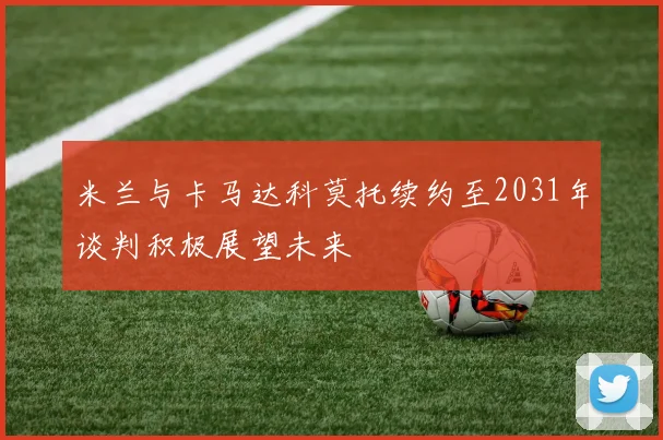 米兰与卡马达科莫托续约至2031年谈判积极展望未来
