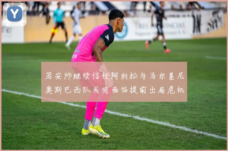 若安帅继续信任阿利松与马尔基尼奥斯巴西队或将面临提前出局危机