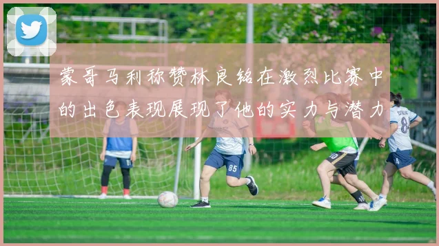 蒙哥马利称赞林良铭在激烈比赛中的出色表现展现了他的实力与潜力