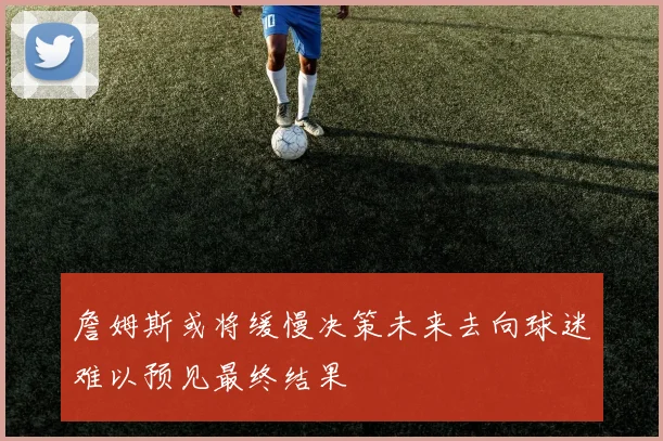 詹姆斯或将缓慢决策未来去向球迷难以预见最终结果
