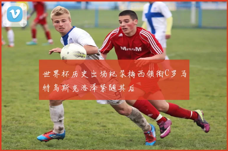 世界杯历史出场纪录梅西领衔C罗马特乌斯克洛泽紧随其后