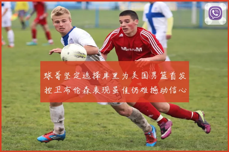 球哥坚定选择库里为美国男篮首发控卫布伦森表现虽佳仍难撼动信心