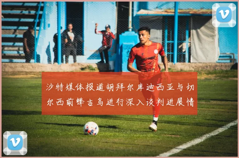 沙特媒体报道胡拜尔库迪西亚与切尔西前锋吉乌进行深入谈判进展情况
