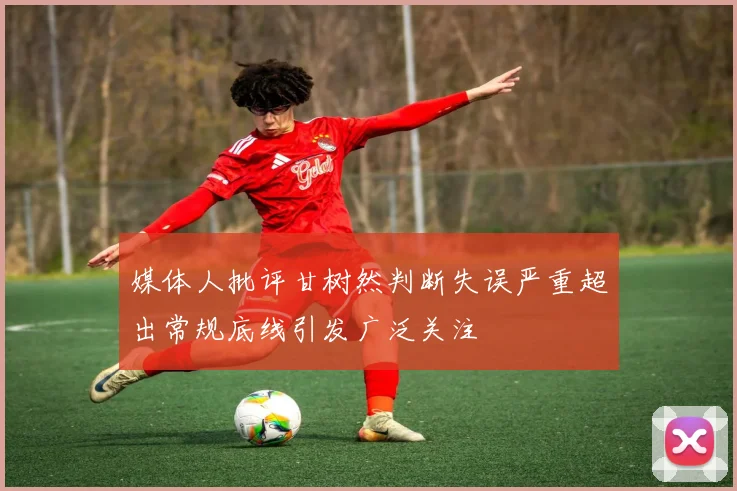 媒体人批评甘树然判断失误严重超出常规底线引发广泛关注
