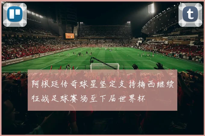 阿根廷传奇球星坚定支持梅西继续征战足球赛场至下届世界杯