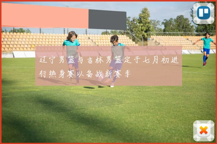 辽宁男篮与吉林男篮定于七月初进行热身赛以备战新赛季
