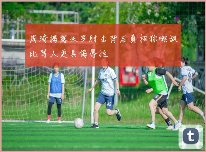 周琦揭露米罗肘击背后真相称嘲讽比骂人更具侮辱性