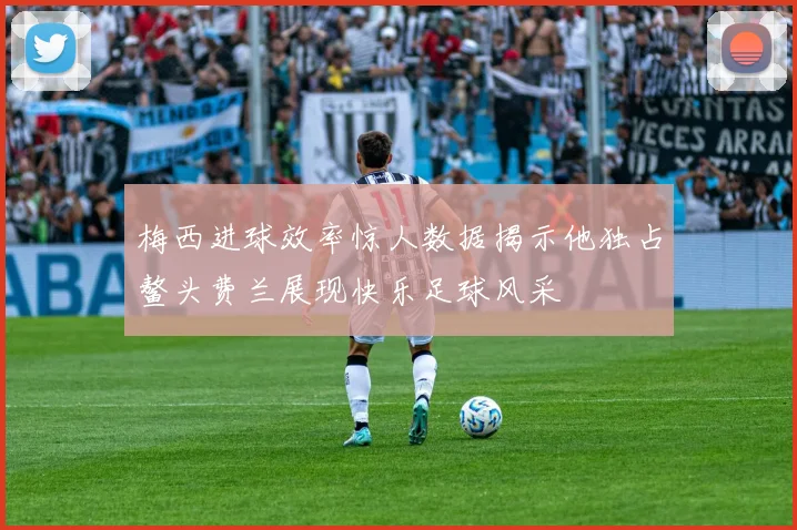梅西进球效率惊人数据揭示他独占鳌头费兰展现快乐足球风采