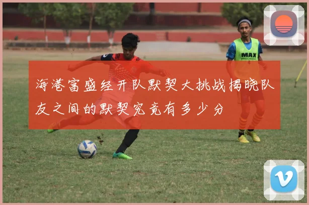 海港富盛经开队默契大挑战揭晓队友之间的默契究竟有多少分