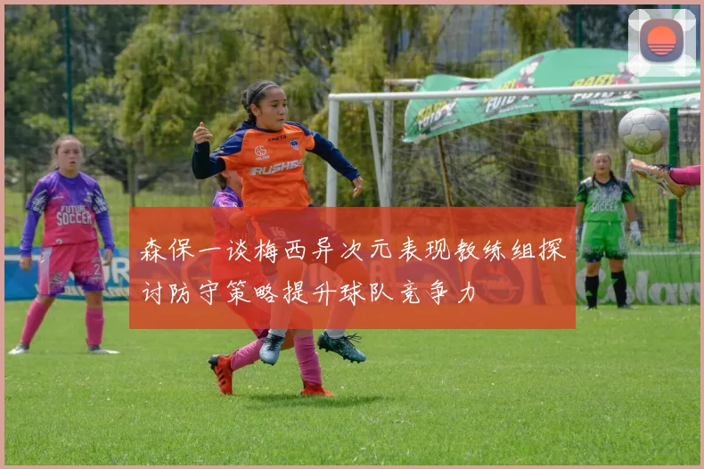 森保一谈梅西异次元表现教练组探讨防守策略提升球队竞争力