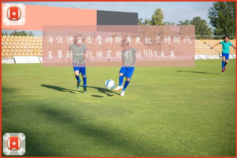 海伍德宣告詹姆斯库里杜兰特时代落幕新一代明星将引领NBA未来
