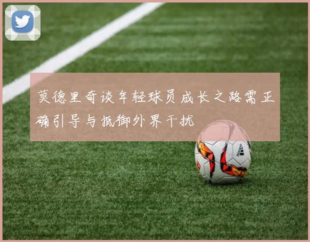 莫德里奇谈年轻球员成长之路需正确引导与抵御外界干扰